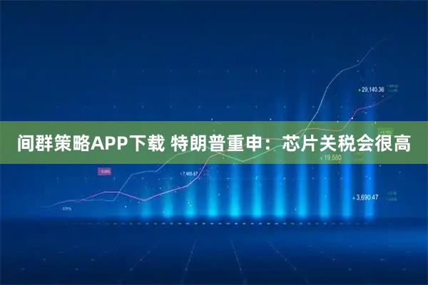 间群策略APP下载 特朗普重申：芯片关税会很高