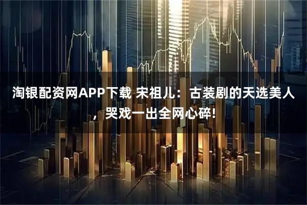 淘银配资网APP下载 宋祖儿：古装剧的天选美人，哭戏一出全网心碎!