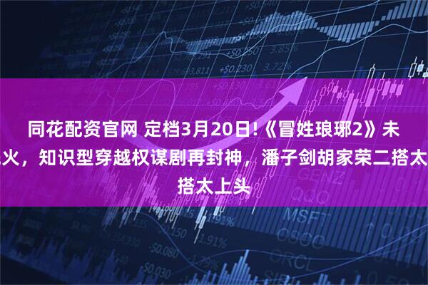 同花配资官网 定档3月20日!《冒姓琅琊2》未播先火，知识型穿越权谋剧再封神，潘子剑胡家荣二搭太上头