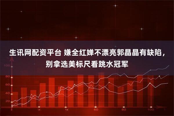 生讯网配资平台 嫌全红婵不漂亮郭晶晶有缺陷，别拿选美标尺看跳水冠军