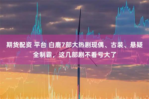 期货配资 平台 白鹿7部大热剧现偶、古装、悬疑全制霸，这几部剧不看亏大了