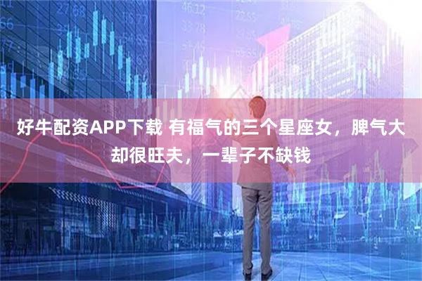 好牛配资APP下载 有福气的三个星座女，脾气大却很旺夫，一辈子不缺钱
