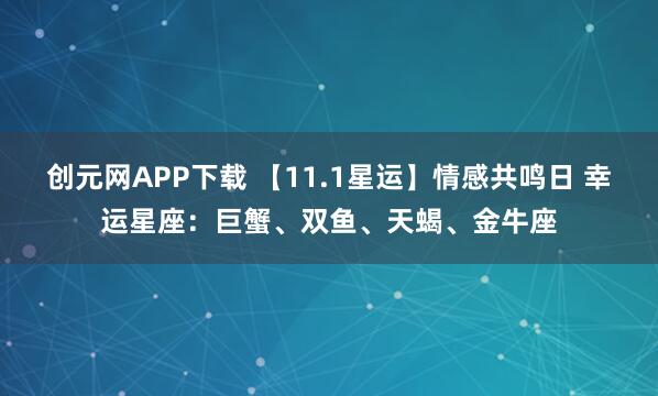 创元网APP下载 【11.1星运】情感共鸣日 幸运星座：巨蟹、双鱼、天蝎、金牛座