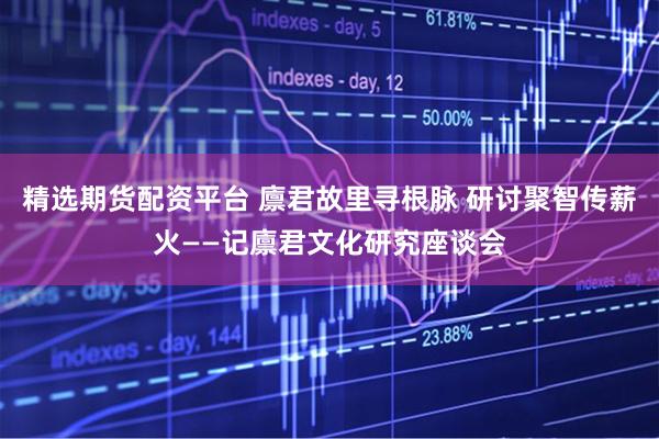 精选期货配资平台 廪君故里寻根脉 研讨聚智传薪火——记廪君文化研究座谈会