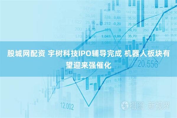 股城网配资 宇树科技IPO辅导完成 机器人板块有望迎来强催化