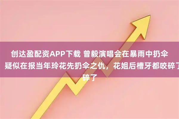 创达盈配资APP下载 曾毅演唱会在暴雨中扔伞，疑似在报当年玲花先扔伞之仇，花姐后槽牙都咬碎了