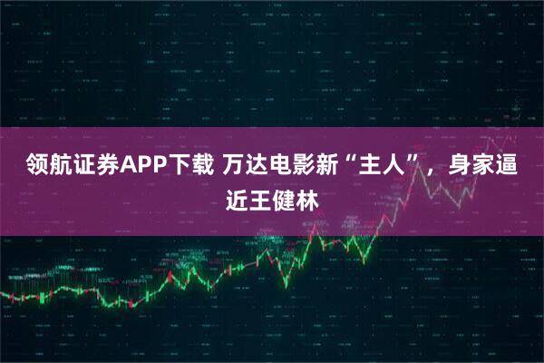 领航证券APP下载 万达电影新“主人”,身家逼近王健林