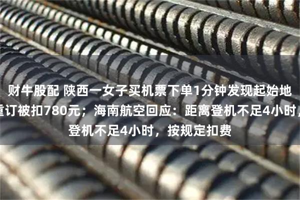 财牛股配 陕西一女子买机票下单1分钟发现起始地搞反，退票重订被扣780元；海南航空回应：距离登机不足4小时，按规定扣费