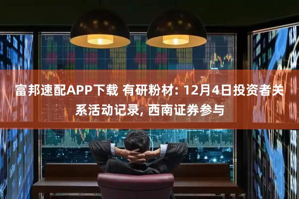 富邦速配APP下载 有研粉材: 12月4日投资者关系活动记录, 西南证券参与