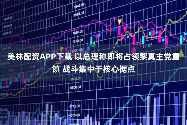 美林配资APP下载 以总理称即将占领黎真主党重镇 战斗集中于核心据点