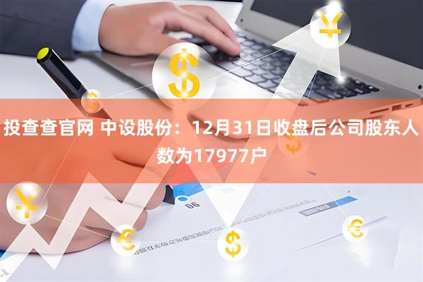 投查查官网 中设股份：12月31日收盘后公司股东人数为17977户