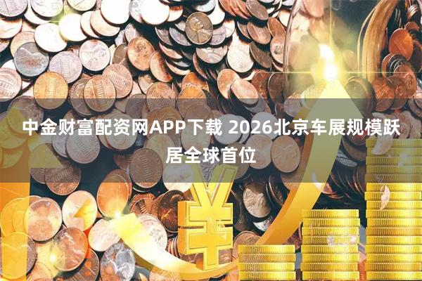 中金财富配资网APP下载 2026北京车展规模跃居全球首位