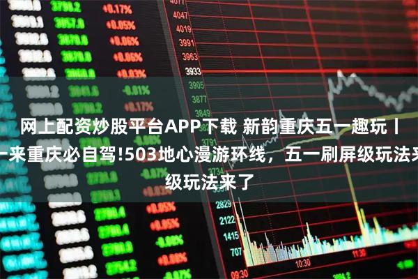 网上配资炒股平台APP下载 新韵重庆五一趣玩丨五一来重庆必自驾!503地心漫游环线，五一刷屏级玩法来了