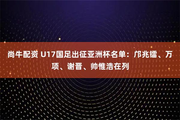 尚牛配资 U17国足出征亚洲杯名单：邝兆镭、万项、谢晋、帅惟浩在列