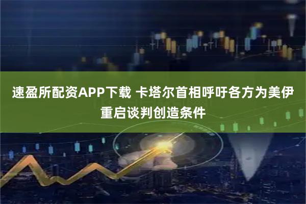 速盈所配资APP下载 卡塔尔首相呼吁各方为美伊重启谈判创造条件