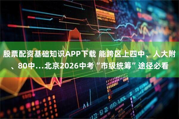 股票配资基础知识APP下载 能跨区上四中、人大附、80中…北京2026中考“市级统筹”途径必看