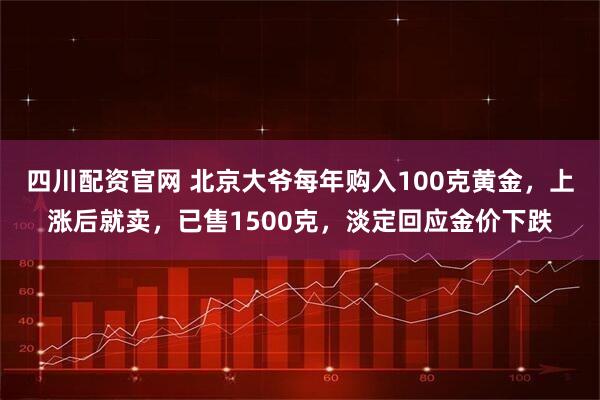四川配资官网 北京大爷每年购入100克黄金，上涨后就卖，已售1500克，淡定回应金价下跌