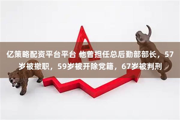 亿策略配资平台平台 他曾担任总后勤部部长，57岁被撤职，59岁被开除党籍，67岁被判刑