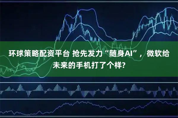 环球策略配资平台 抢先发力“随身AI”，微软给未来的手机打了个样?