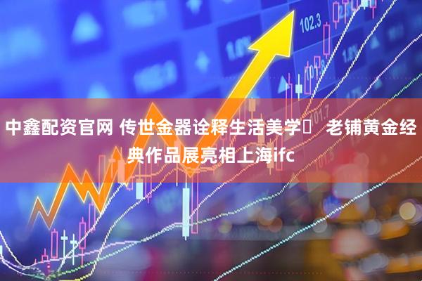 中鑫配资官网 传世金器诠释生活美学  老铺黄金经典作品展亮相上海ifc