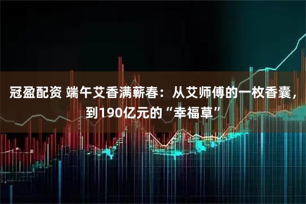 冠盈配资 端午艾香满蕲春：从艾师傅的一枚香囊，到190亿元的“幸福草”