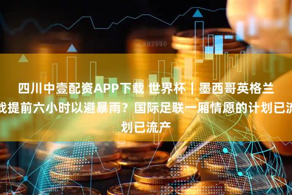 四川中壹配资APP下载 世界杯｜墨西哥英格兰之战提前六小时以避暴雨？国际足联一厢情愿的计划已流产
