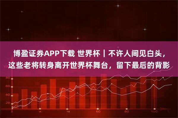 博盈证券APP下载 世界杯｜不许人间见白头，这些老将转身离开世界杯舞台，留下最后的背影