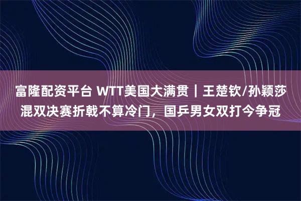 富隆配资平台 WTT美国大满贯｜王楚钦/孙颖莎混双决赛折戟不算冷门，国乒男女双打今争冠