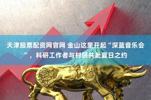 天津股票配资网官网 金山这里开起“深蓝音乐会”,科研工作者与村民共赴夏日之约