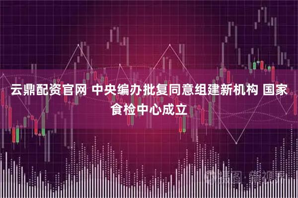 云鼎配资官网 中央编办批复同意组建新机构 国家食检中心成立