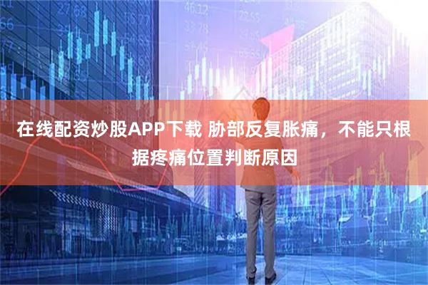 在线配资炒股APP下载 胁部反复胀痛，不能只根据疼痛位置判断原因