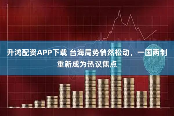 升鸿配资APP下载 台海局势悄然松动，一国两制重新成为热议焦点