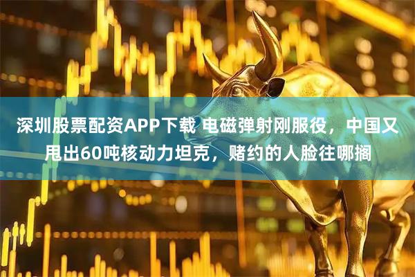 深圳股票配资APP下载 电磁弹射刚服役，中国又甩出60吨核动力坦克，赌约的人脸往哪搁