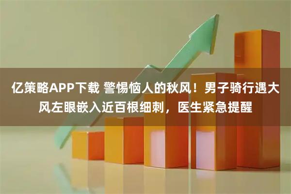 亿策略APP下载 警惕恼人的秋风！男子骑行遇大风左眼嵌入近百根细刺，医生紧急提醒