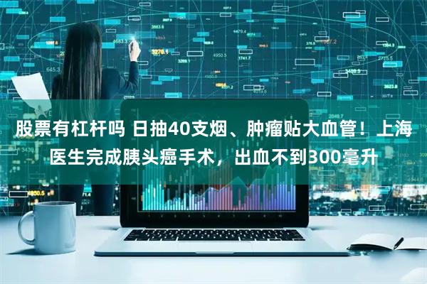 股票有杠杆吗 日抽40支烟、肿瘤贴大血管！上海医生完成胰头癌手术，出血不到300毫升