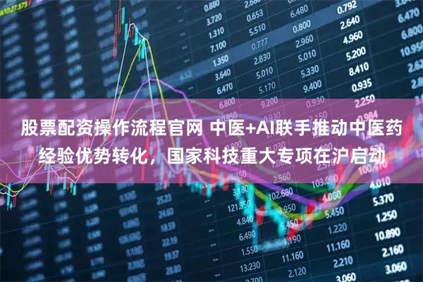 股票配资操作流程官网 中医+AI联手推动中医药经验优势转化，国家科技重大专项在沪启动